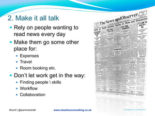 www.clearboxconsulting.co.uk © ClearBox Consulting 2012
2. Make it all talk
—  Rely on people wanting to
read news every day
—  Make them go some other
place for:
—  Expenses
—  Travel
—  Room booking etc.
—  Don’t let work get in the way:
—  Finding people  skills
—  Workflow
—  Collaboration
#iconf | @sammarshall
 