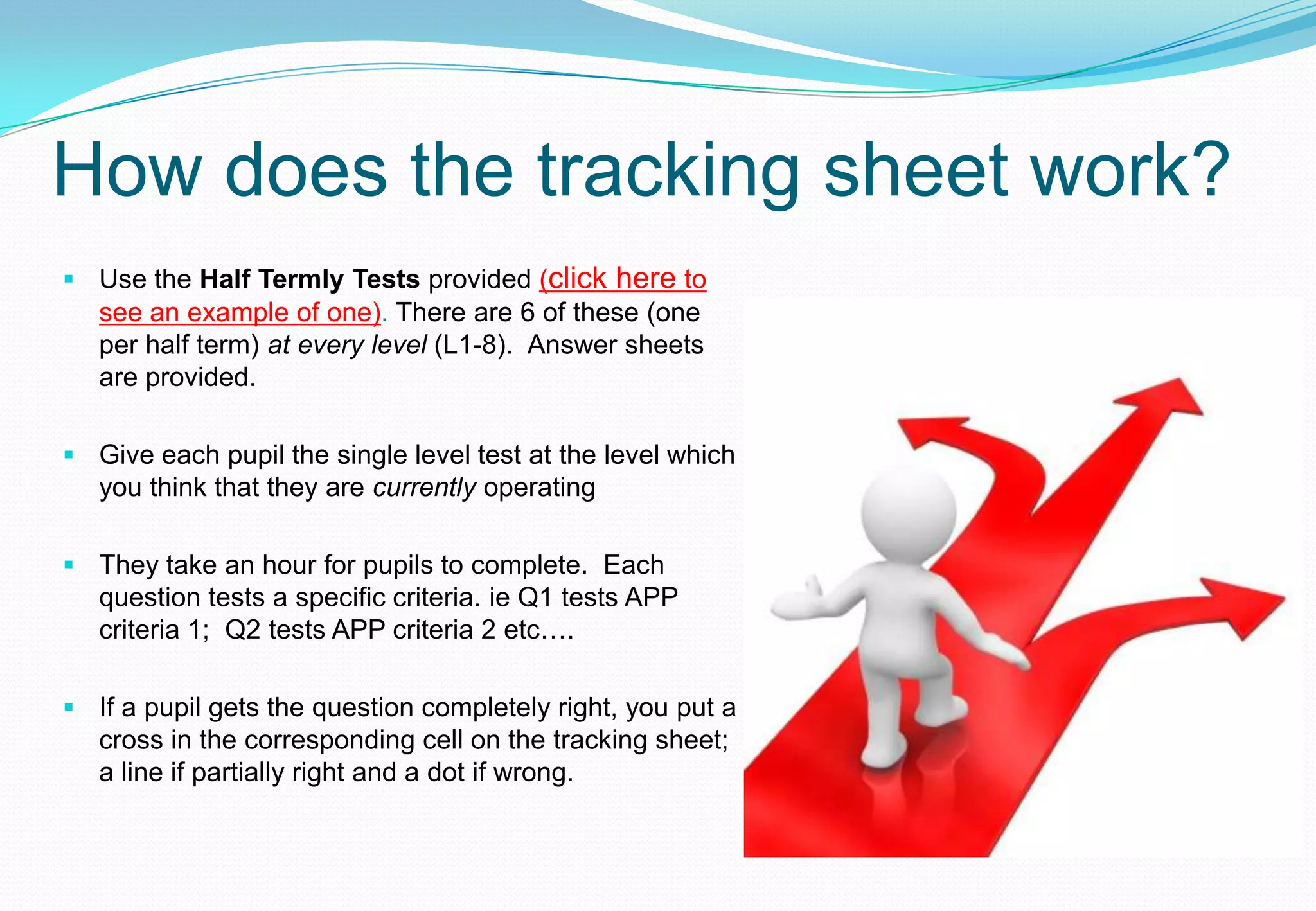 How does the tracking sheet work?
 Use the Half Termly Tests provided (click here to
  see an example of one). There are 6 of these (one
  per half term) at every level (L1-8). Answer sheets
  are provided.

 Give each pupil the single level test at the level which
  you think that they are currently operating

 They take an hour for pupils to complete. Each
  question tests a specific criteria. ie Q1 tests APP
  criteria 1; Q2 tests APP criteria 2 etc….

 If a pupil gets the question completely right, you put a
  cross in the corresponding cell on the tracking sheet;
  a line if partially right and a dot if wrong.
 