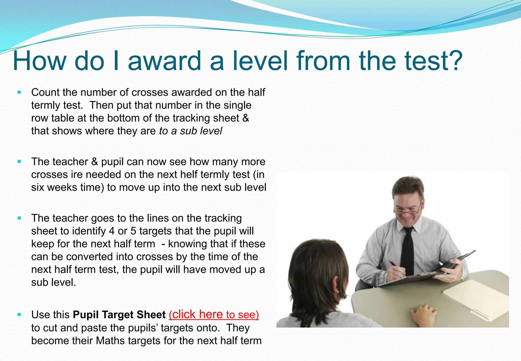 How do I award a level from the test?
 Count the number of crosses awarded on the half
  termly test. Then put that number in the single
  row table at the bottom of the tracking sheet &
  that shows where they are to a sub level

 The teacher & pupil can now see how many more
  crosses ire needed on the next helf termly test (in
  six weeks time) to move up into the next sub level

 The teacher goes to the lines on the tracking
  sheet to identify 4 or 5 targets that the pupil will
  keep for the next half term - knowing that if these
  can be converted into crosses by the time of the
  next half term test, the pupil will have moved up a
  sub level.


 Use this Pupil Target Sheet (click here to see)
  to cut and paste the pupils’ targets onto. They
  become their Maths targets for the next half term
 