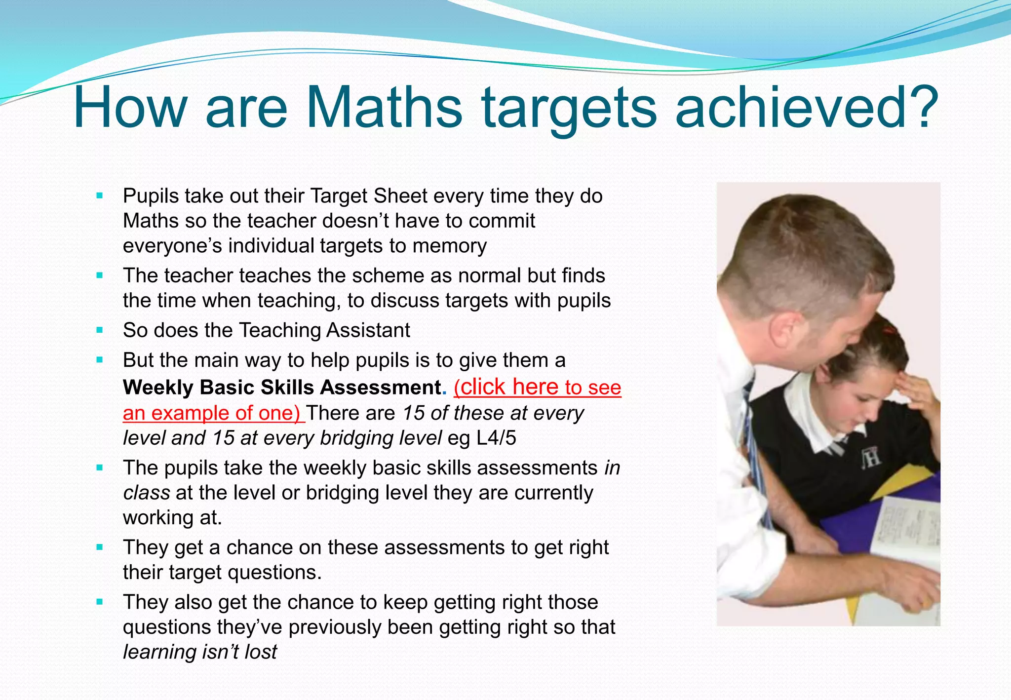 How are Maths targets achieved?
 Pupils take out their Target Sheet every time they do
  Maths so the teacher doesn’t have to commit
  everyone’s individual targets to memory
 The teacher teaches the scheme as normal but finds
  the time when teaching, to discuss targets with pupils
 So does the Teaching Assistant
 But the main way to help pupils is to give them a
  Weekly Basic Skills Assessment. (click here to see
  an example of one) There are 15 of these at every
  level and 15 at every bridging level eg L4/5
 The pupils take the weekly basic skills assessments in
  class at the level or bridging level they are currently
  working at.
 They get a chance on these assessments to get right
  their target questions.
 They also get the chance to keep getting right those
  questions they’ve previously been getting right so that
  learning isn’t lost
 