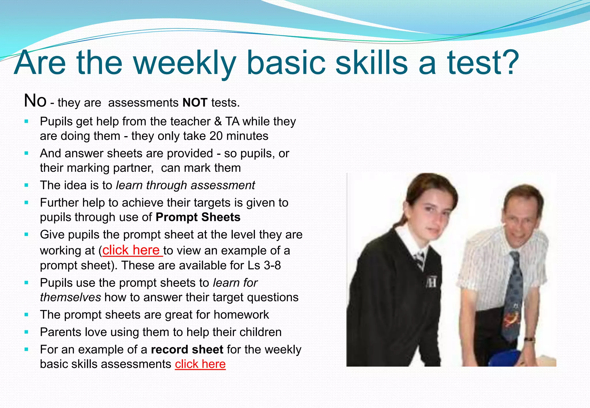 Are the weekly basic skills a test?
No - they are   assessments NOT tests.
 Pupils get help from the teacher & TA while they
  are doing them - they only take 20 minutes
 And answer sheets are provided - so pupils, or
  their marking partner, can mark them
 The idea is to learn through assessment
 Further help to achieve their targets is given to
  pupils through use of Prompt Sheets
 Give pupils the prompt sheet at the level they are
  working at (click here to view an example of a
  prompt sheet). These are available for Ls 3-8
 Pupils use the prompt sheets to learn for
  themselves how to answer their target questions
 The prompt sheets are great for homework
 Parents love using them to help their children
 For an example of a record sheet for the weekly
  basic skills assessments click here
 
