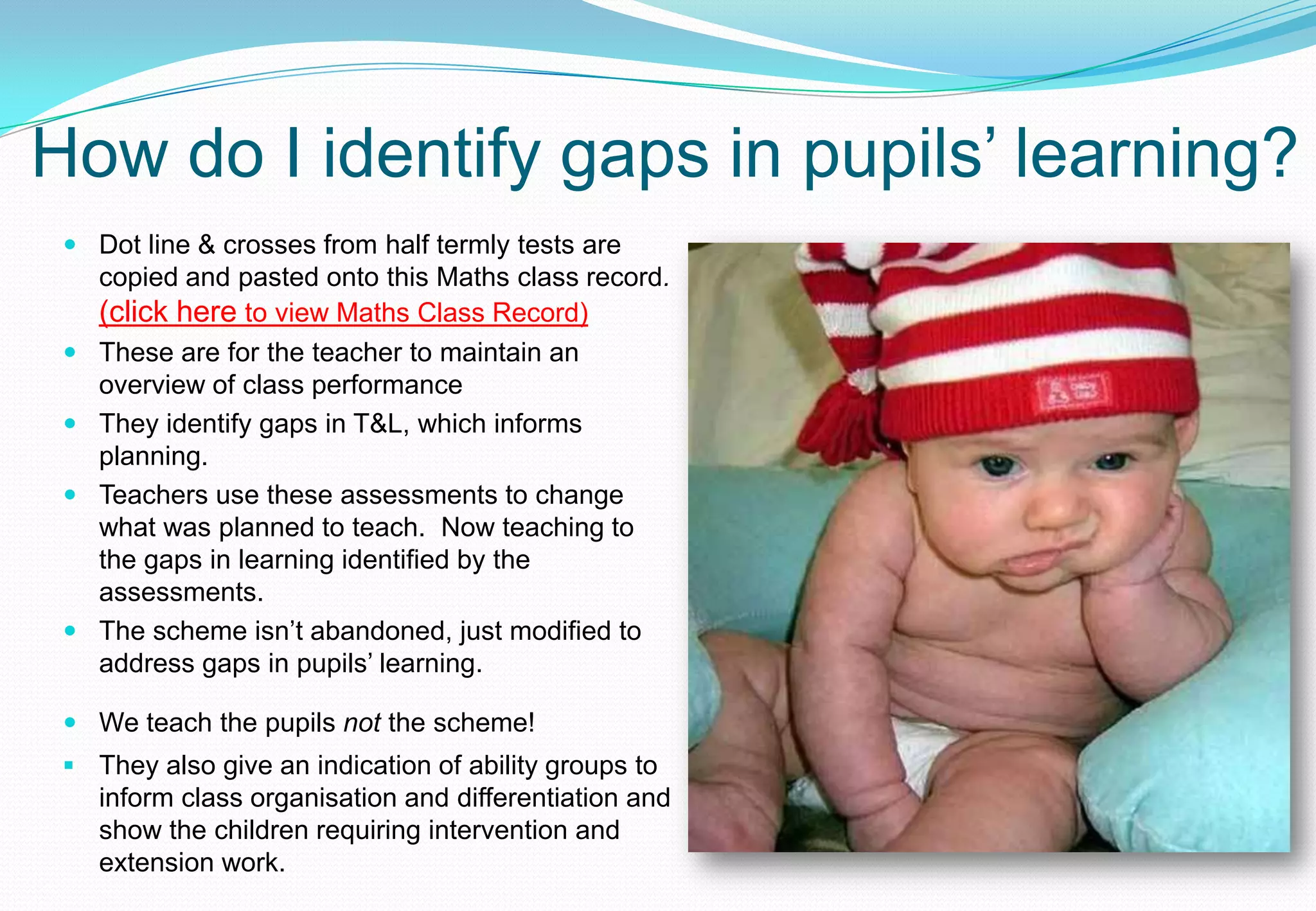 How do I identify gaps in pupils’ learning?
  Dot line & crosses from half termly tests are
   copied and pasted onto this Maths class record.
   (click here to view Maths Class Record)
  These are for the teacher to maintain an
   overview of class performance
  They identify gaps in T&L, which informs
   planning.
  Teachers use these assessments to change
   what was planned to teach. Now teaching to
   the gaps in learning identified by the
   assessments.
  The scheme isn’t abandoned, just modified to
   address gaps in pupils’ learning.

  We teach the pupils not the scheme!
  They also give an indication of ability groups to
   inform class organisation and differentiation and
   show the children requiring intervention and
   extension work.
 