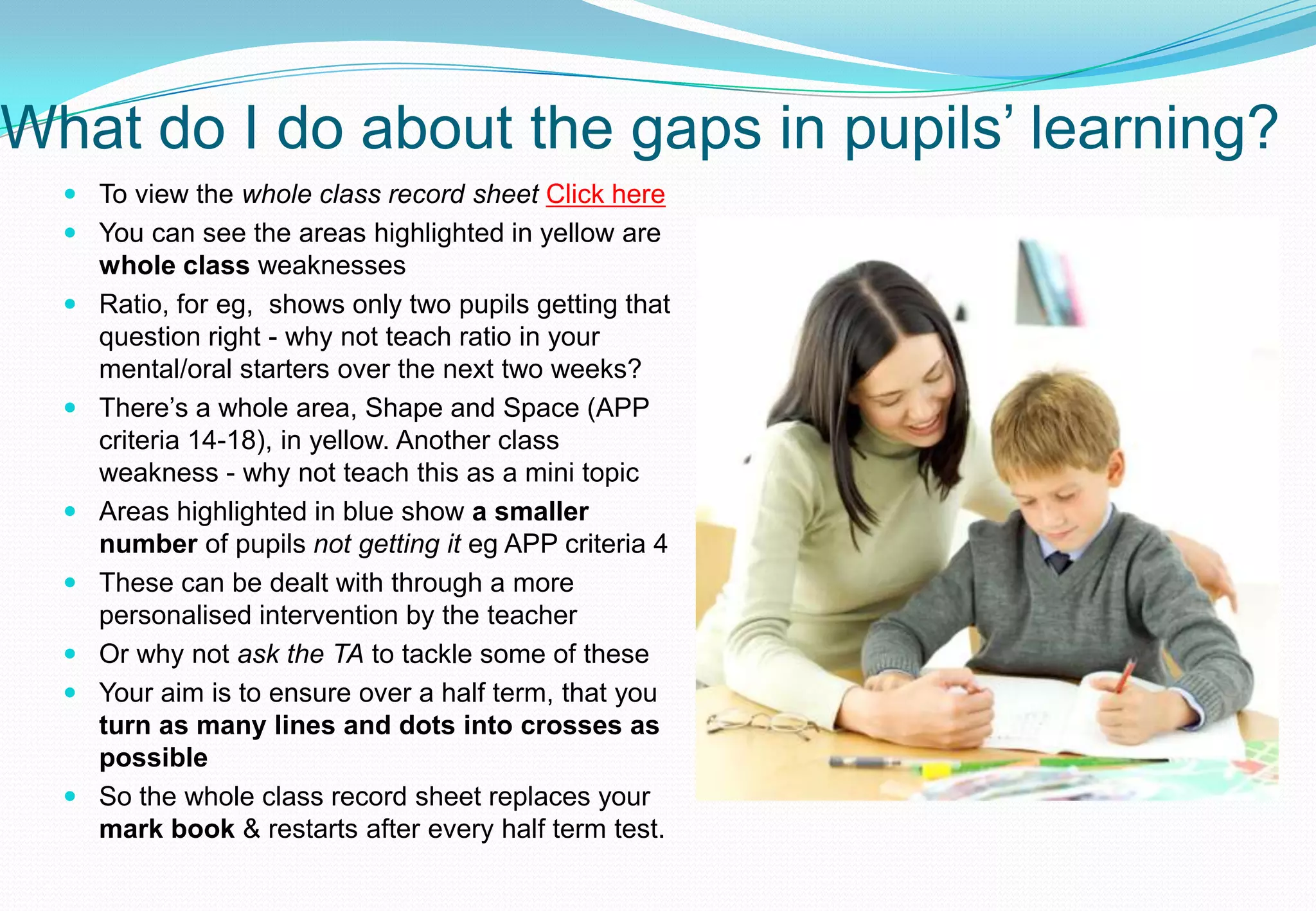 What do I do about the gaps in pupils’ learning?
   To view the whole class record sheet Click here
   You can see the areas highlighted in yellow are
    whole class weaknesses
   Ratio, for eg, shows only two pupils getting that
    question right - why not teach ratio in your
    mental/oral starters over the next two weeks?
   There’s a whole area, Shape and Space (APP
    criteria 14-18), in yellow. Another class
    weakness - why not teach this as a mini topic
   Areas highlighted in blue show a smaller
    number of pupils not getting it eg APP criteria 4
   These can be dealt with through a more
    personalised intervention by the teacher
   Or why not ask the TA to tackle some of these
   Your aim is to ensure over a half term, that you
    turn as many lines and dots into crosses as
    possible
   So the whole class record sheet replaces your
    mark book & restarts after every half term test.
 