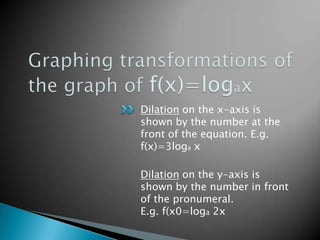 Graphing transformations of the graph of f(x)=logaxDilation on the x-axis is shown by the number at the front of the equation. E.g. f(x)=3loga xDilation on the y-axis is shown by the number in front of the pronumeral. E.g. f(x0=loga 2x