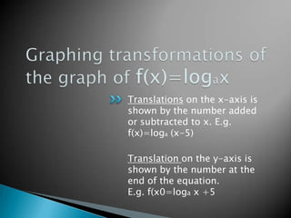 Graphing transformations of the graph of f(x)=logaxTranslations on the x-axis is shown by the number added or subtracted to x. E.g. f(x)=loga (x-5)Translation on the y-axis is shown by the number at the end of the equation. E.g. f(x0=loga x +5