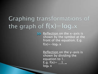 Graphing transformations of the graph of f(x)=logaxReflection on the x-axis is shown by the symbol at the front of the equation. E.g. f(x)=-loga xReflection on the y-axis is shown by dividing the equation to 1. E.g. f(x)=    1  _loga x