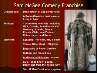 Sam McGee Comedy Franchise Original Sam: Denis Braun of Zug Switzerland A Swiss-Canadian businessman  living in Asia Territory: 12 countries available  including  USA, Canada, Scandinavia, CH,  Germany, Austria, France,  Russia, Chile, New Zealand,  China, Japan, and Korea. Elements: Costume :  Fur coat, hat, & boots. Theme : Bitter Cold + 200 jokes Bio graphy of Robert Service  Cultural and moral hook Audience participation . Interact. CD’s.  Slide Show.  Sound. Banknotes  from the Yukon 1907 Sam McGee Fashion fur / apparel. . 