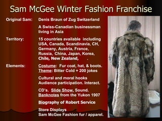 Sam McGee Winter Fashion Franchise Original Sam: Denis Braun of Zug Switzerland A Swiss-Canadian businessman  living in Asia Territory: 15 countries available  including  USA, Canada, Scandinavia, CH,  Germany, Austria, France,  Russia,  China, Japan, Korea,  Chile, New Zealand,  . Elements: Costume :  Fur coat, hat, & boots. Theme : Bitter Cold + 200 jokes Cultural and moral hooks Audience participation. Interact. CD’s.  Slide Show.  Sound. Banknotes  from the Yukon 1907 Bio graphy of Robert Service   Store Displays Sam McGee Fashion fur / apparel. . 