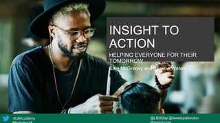 #LBAcademy @LBGDigi @tweetypielondon
INSIGHT TO
ACTION
HELPING EVERYONE FOR THEIR
TOMORROW
Sam McGreevy and Jemma Waters
 