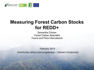 Measuring Forest Carbon Stocks
          for REDD+
                   Samantha Citroen
                Forest Carbon Specialist
              Fauna and Flora International



                     February 2013
  Community carbon pool programme – Vietnam Component
 