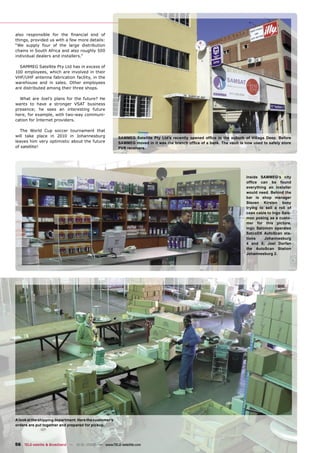 also responsible for the ﬁnancial end of
things, provided us with a few more details:
“We supply four of the large distribution
chains in South Africa and also roughly 500
individual dealers and installers.”

  SAMMEG Satellite Pty Ltd has in excess of
100 employees, which are involved in their
VHF/UHF antenna fabrication facility, in the
warehouse and in sales. Other employees
are distributed among their three shops.

  What are Joel’s plans for the future? He
wants to have a stronger VSAT business
presence; he sees an interesting future
here, for example, with two-way communi-
cation for Internet providers.

   The World Cup soccer tournament that
will take place in 2010 in Johannesburg                  SAMMEG Satellite Pty Ltd’s recently opened ofﬁce in the suburb of Village Deep. Before
leaves him very optimistic about the future              SAMMEG moved in it was the branch ofﬁce of a bank. The vault is now used to safely store
of satellite!                                            PVR receivers.




                                                                                                                          Inside SAMMEG‘s city
                                                                                                                          ofﬁce can be found
                                                                                                                          everything an installer
                                                                                                                          would need. Behind the
                                                                                                                          bar is shop manager
                                                                                                                          Steven Kirsten busy
                                                                                                                          trying to sell a roll of
                                                                                                                          coax cable to Ingo Salo-
                                                                                                                          mon posing as a custo-
                                                                                                                          mer for this picture.
                                                                                                                          Ingo Salomon operates
                                                                                                                          SatcoDX AutoScan sta-
                                                                                                                          tions    Johannesburg
                                                                                                                          4 and 5; Joel Dorfan
                                                                                                                          the AutoScan Station
                                                                                                                          Johannesburg 2.




A look at the shipping department. Here the customer’s
orders are put together and prepared for pickup.




56 TELE-satellite & Broadband — 12-01/2008 — www.TELE-satellite.com
 