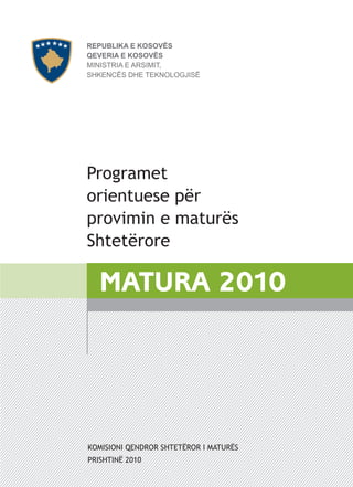 REPUBLIKA E KOSOVËS
QEVERIA E KOSOVËS
MINISTRIA E ARSIMIT,
SHKENCËS DHE TEKNOLOGJISË




Programet
orientuese për
provimin e maturës
Shtetërore

   MATURA 2010




KOMISIONI QENDROR SHTETËROR I MATURËS
PRISHTINË 2010
 