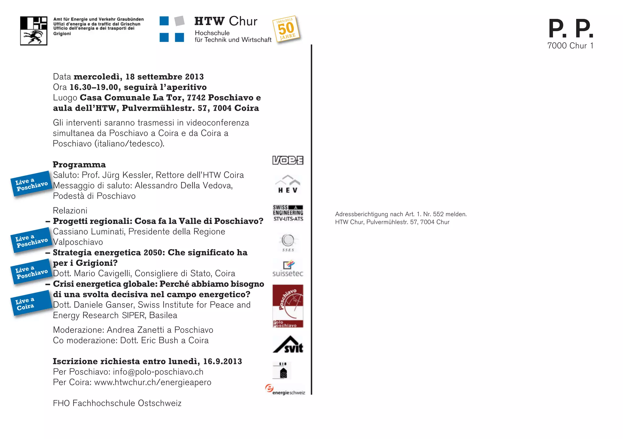 Adressberichtigung nach Art. 1. Nr. 552 melden.
HTW Chur, Pulvermühlestr. 57, 7004 Chur
P. P.7000 Chur 1
Data mercoledì, 18 settembre 2013
Ora 16.30–19.00, seguirà l’aperitivo
Luogo Casa Comunale La Tor, 7742 Poschiavo e
aula dell’HTW, Pulvermühlestr. 57, 7004 Coira
Gli interventi saranno trasmessi in videoconferenza
simultanea da Poschiavo a Coira e da Coira a
Poschiavo (italiano/tedesco).
Programma
Saluto: Prof. Jürg Kessler, Rettore dell’HTW Coira
Messaggio di saluto: Alessandro Della Vedova,
Podestà di Poschiavo
Relazioni
– Progetti regionali: Cosa fa la Valle di Poschiavo?
Cassiano Luminati, Presidente della Regione
Valposchiavo
– Strategia energetica 2050: Che significato ha
per i Grigioni?
Dott. Mario Cavigelli, Consigliere di Stato, Coira
– Crisi energetica globale: Perché abbiamo bisogno
di una svolta decisiva nel campo energetico?
Dott. Daniele Ganser, Swiss Institute for Peace and
Energy Research SIPER, Basilea
Moderazione: Andrea Zanetti a Poschiavo
Co moderazione: Dott. Eric Bush a Coira
Iscrizione richiesta entro lunedì, 16.9.2013
Per Poschiavo: info@polo-poschiavo.ch
Per Coira: www.htwchur.ch/energieapero
FHO Fachhochschule Ostschweiz
Live a
Poschiavo
Live a
Poschiavo
Live a
Poschiavo
Live a
Coira
 