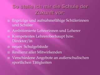  Ergeizige und aufnahmefähige Schülerinnen
und Schüler
 Ambitionierte Lehrerinnen und Leherer
 Kompetentes Lehreroberhaupt bzw.
Direktor/in
 neues Schulgebäude
 Resilienz aller Mitwirkenden
 Verschiedene Angebote an außerschulischen
sportlichen Tätigkeiten
 
