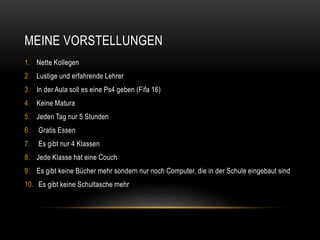 MEINE VORSTELLUNGEN
1. Nette Kollegen
2. Lustige und erfahrende Lehrer
3. In der Aula soll es eine Ps4 geben (Fifa 16)
4. Keine Matura
5. Jeden Tag nur 5 Stunden
6. Gratis Essen
7. Es gibt nur 4 Klassen
8. Jede Klasse hat eine Couch
9. Es gibt keine Bücher mehr sondern nur noch Computer, die in der Schule eingebaut sind
10. Es gibt keine Schultasche mehr
 