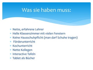  Nette, erfahrene Lehrer
 Helle Klassenzimmer mit vielen Fenstern
 Keine Hausschuhpflicht (man darf Schuhe tragen)
 Förderunterricht
 Kochunterricht
 Nette Kollegen
 Interactive Tafeln
 Tablet als Bücher
Was sie haben muss:
 