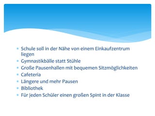  Schule soll in der Nähe von einem Einkaufzentrum
liegen
 Gymnastikbälle statt Stühle
 Große Pausenhallen mit bequemen Sitzmöglichkeiten
 Cafeteria
 Längere und mehr Pausen
 Bibliothek
 Für jeden Schüler einen großen Spint in der Klasse
 