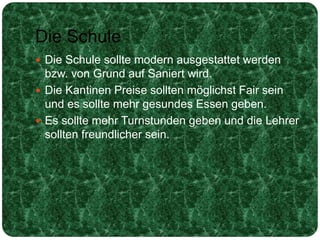 Die Schule
 Die Schule sollte modern ausgestattet werden
bzw. von Grund auf Saniert wird.
 Die Kantinen Preise sollten möglichst Fair sein
und es sollte mehr gesundes Essen geben.
 Es sollte mehr Turnstunden geben und die Lehrer
sollten freundlicher sein.
 