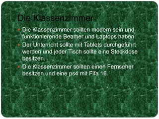 Die Klassenzimmer
 Die Klassenzimmer sollten modern sein und
funktionierende Beamer und Laptops haben.
 Der Unterricht sollte mit Tablets durchgeführt
werden und jeder Tisch sollte eine Steckdose
besitzen.
 Die Klassenzimmer sollten einen Fernseher
besitzen und eine ps4 mit Fifa 16.
 