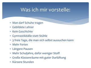  Man darf Schuhe tragen
 Gebildete Lehrer
 Kein Geschichte
 Gymnastikbälle statt Stühle
 3 freie Tage, die man sich selbst aussuchen kann
 Mehr Ferien
 Längere Pausen
 Mehr Schuljahre, dafür weniger Stoff
 Große Klassenräume mit guter Durlüftung
 Kürzere Stunden
Was ich mir vorstelle:
 