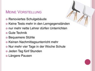 MEINE VORSTELLUNG
 Renoviertes Schulgebäude
 Keine Tests mehr in den Lerngegenständen
 nur mehr nette Lehrer dürfen Unterrichten
 Gute Technik
 Bequemere Stühle
 Keinen Nachmittagsunterricht mehr
 Nur mehr vier Tage in der Woche Schule
 Jeden Tag fünf Stunden
 Längere Pausen
 