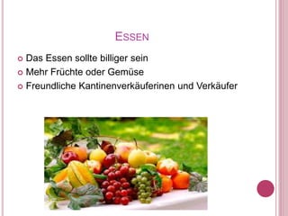 ESSEN
 Das Essen sollte billiger sein
 Mehr Früchte oder Gemüse
 Freundliche Kantinenverkäuferinen und Verkäufer
 