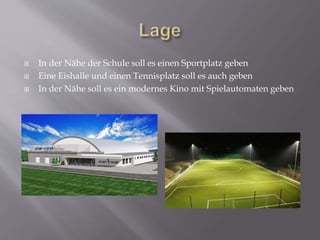 In der Nähe der Schule soll es einen Sportplatz geben
 Eine Eishalle und einen Tennisplatz soll es auch geben
 In der Nähe soll es ein modernes Kino mit Spielautomaten geben
 
