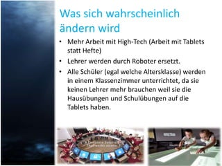 Was sich wahrscheinlich
ändern wird
• Mehr Arbeit mit High-Tech (Arbeit mit Tablets
statt Hefte)
• Lehrer werden durch Roboter ersetzt.
• Alle Schüler (egal welche Altersklasse) werden
in einem Klassenzimmer unterrichtet, da sie
keinen Lehrer mehr brauchen weil sie die
Hausübungen und Schulübungen auf die
Tablets haben.
 