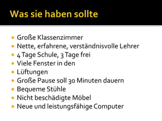  Große Klassenzimmer
 Nette, erfahrene, verständnisvolle Lehrer
 4Tage Schule, 3Tage frei
 Viele Fenster in den
 Lüftungen
 Große Pause soll 30 Minuten dauern
 Bequeme Stühle
 Nicht beschädigte Möbel
 Neue und leistungsfähigeComputer
 