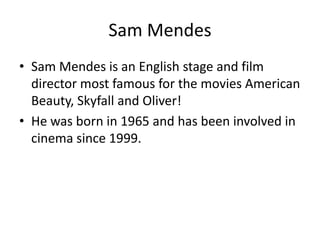 Sam Mendes
• Sam Mendes is an English stage and film
director most famous for the movies American
Beauty, Skyfall and Oliver!
• He was born in 1965 and has been involved in
cinema since 1999.

 