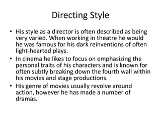Directing Style
• His style as a director is often described as being
very varied. When working in theatre he would
he was famous for his dark reinventions of often
light-hearted plays.
• In cinema he likes to focus on emphasizing the
personal traits of his characters and is known for
often subtly breaking down the fourth wall within
his movies and stage productions.
• His genre of movies usually revolve around
action, however he has made a number of
dramas.

 