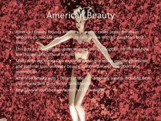 American Beauty
• American Beauty focuses around a character called Lester Burnham,
whom has a mid-life crisis when he falls in love with his daughters best
friend.
• This acts as a catalyst for Lester to make many changes in his life and how
the changes affect those around him
• Many different themes are explored within the movie including romantic
and paternal love, sexuality, beauty, materialism, self-liberation, and
redemption.
• American Beauty won 5 Oscars at the 72nd academy awards including Best
picture and Best Director for Sam Mendes.
• http://www.youtube.com/watch?v=TJh5wdvdfVE

 