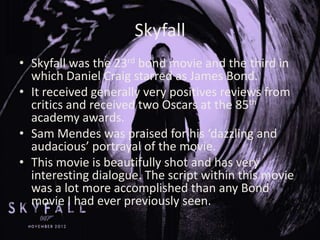 Skyfall
• Skyfall was the 23rd bond movie and the third in
which Daniel Craig starred as James Bond.
• It received generally very positives reviews from
critics and received two Oscars at the 85th
academy awards.
• Sam Mendes was praised for his ‘dazzling and
audacious’ portrayal of the movie.
• This movie is beautifully shot and has very
interesting dialogue. The script within this movie
was a lot more accomplished than any Bond
movie I had ever previously seen.

 