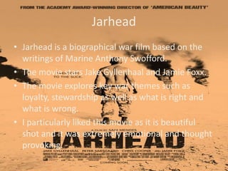 Jarhead
• Jarhead is a biographical war film based on the
writings of Marine Anthony Swofford.
• The movie stars Jake Gyllenhaal and Jamie Foxx.
• The movie explores key war themes such as
loyalty, stewardship as well as what is right and
what is wrong.
• I particularly liked this movie as it is beautiful
shot and it was extremely emotional and thought
provoking.

 