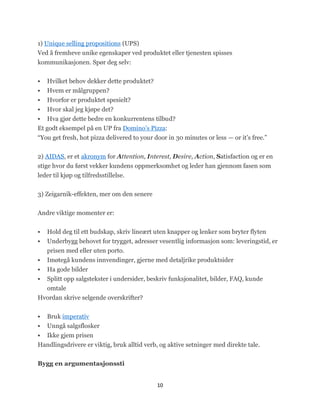 1) Unique selling propositions (UPS)
Ved å fremheve unike egenskaper ved produktet eller tjenesten spisses
kommunikasjonen. Spør deg selv:


   Hvilket behov dekker dette produktet?
   Hvem er målgruppen?
   Hvorfor er produktet spesielt?
   Hvor skal jeg kjøpe det?
 Hva gjør dette bedre en konkurrentens tilbud?
Et godt eksempel på en UP fra Domino’s Pizza:
―You get fresh, hot pizza delivered to your door in 30 minutes or less — or it’s free.‖


2) AIDAS, er et akronym for Attention, Interest, Desire, Action, Satisfaction og er en
stige hvor du først vekker kundens oppmerksomhet og leder han gjennom fasen som
leder til kjøp og tilfredsstillelse.


3) Zeigarnik-effekten, mer om den senere


Andre viktige momenter er:


   Hold deg til ett budskap, skriv lineært uten knapper og lenker som bryter flyten
   Underbygg behovet for trygget, adresser vesentlig informasjon som: leveringstid, er
    prisen med eller uten porto.
   Imøtegå kundens innvendinger, gjerne med detaljrike produktsider
   Ha gode bilder
   Splitt opp salgstekster i undersider, beskriv funksjonalitet, bilder, FAQ, kunde
  omtale
Hvordan skrive selgende overskrifter?


   Bruk imperativ
   Unngå salgsflosker
 Ikke gjem prisen
Handlingsdrivere er viktig, bruk alltid verb, og aktive setninger med direkte tale.


Bygg en argumentasjonssti


                                             10
 