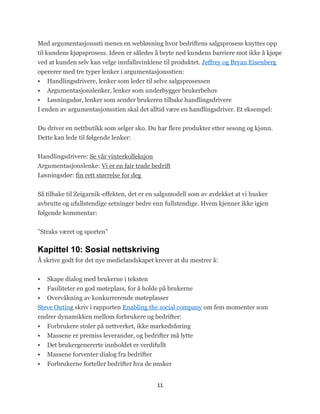 Med argumentasjonssti menes en webløsning hvor bedriftens salgsprosess knyttes opp
til kundens kjøpsprosess. Ideen er således å bryte ned kundens barriere mot ikke å kjøpe
ved at kunden selv kan velge innfallsvinklene til produktet. Jeffrey og Bryan Eisenberg
opererer med tre typer lenker i argumentasjonsstien:
 Handlingsdrivere, lenker som leder til selve salgsprosessen
 Argumentasjonslenker, lenker som underbygger brukerbehov
 Løsningsdør, lenker som sender brukeren tilbake handlingsdrivere
I enden av argumentasjonsstien skal det alltid være en handlingsdriver. Et eksempel:


Du driver en nettbutikk som selger sko. Du har flere produkter etter sesong og kjønn.
Dette kan lede til følgende lenker:


Handlingsdrivere: Se vår vinterkolleksjon
Argumentasjonslenke: Vi er en fair trade bedrift
Løsningsdør: fin rett størrelse for deg


Så tilbake til Zeigarnik-effekten, det er en salgsmodell som av avdekket at vi husker
avbrutte og ufullstendige setninger bedre enn fullstendige. Hvem kjenner ikke igjen
følgende kommentar:


‖Straks været og sporten‖

Kapittel 10: Sosial nettskriving
Å skrive godt for det nye medielandskapet krever at du mestrer å:


   Skape dialog med brukerne i teksten
  Fasiliteter en god møteplass, for å holde på brukerne
 Overvåkning av konkurrerende møteplasser
Steve Outing skriv i rapporten Enabling the social company om fem momenter som
endrer dynamikken mellom forbrukere og bedrifter:
 Forbrukere stoler på nettverket, ikke markedsføring
   Massene er premiss leverandør, og bedrifter må lytte
   Det brukergenererte innholdet er verdifullt
   Massene forventer dialog fra bedrifter
   Forbrukerne forteller bedrifter hva de ønsker


                                            11
 