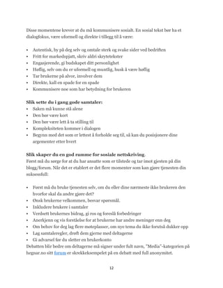 Disse momentene krever at du må kommunisere sosialt. En sosial tekst bør ha et
dialogfokus, være uformell og direkte i tillegg til å være:


   Autentisk, by på deg selv og omtale sterk og svake sider ved bedriften
   Fritt for markedspjatt, skriv aldri skrytetekster
   Engasjerende, gi budskapet ditt personlighet
   Høflig, selv om du er uformell og muntlig, husk å være høflig
   Tar brukerne på alvor, involver dem
   Direkte, kall en spade for en spade
   Kommunisere noe som har betydning for brukeren

Slik sette du i gang gode samtaler:
   Saken må kunne stå alene
   Den bør være kort
   Den bør være lett å ta stilling til
   Kompleksiteten kommer i dialogen
   Begynn med det som er lettest å forholde seg til, så kan du posisjonere dine
    argementer etter hvert


Slik skaper du en god ramme for sosiale nettskriving.
Først må du sørge for at du har ansatte som er tilstede og tar imot gjesten på din
blogg/forum. Når det er etablert er det flere momenter som kan gjøre tjenesten din
suksessfull:


   Først må du bruke tjenesten selv, om du eller dine nærmeste ikke brukeren den
    hvorfor skal da andre gjøre det?
   Ønsk brukerne velkommen, besvar spørsmål.
   Inkludere brukere i samtaler
   Verdsett brukernes bidrag, gi ros og foreslå forbedringer
   Anerkjenn og vis forståelse for at brukerne har andre meninger enn deg
   Om behov for deg lag flere møteplasser, om nye tema du ikke forutså dukker opp
  Lag samtaleregler, drøft dem gjerne med deltagerne
 Gi advarsel før du sletter en brukerkonto
Debatten blir bedre om deltagerne må signer under fult navn, ‖Media‖-kategorien på
hegnar.no sitt forum er skrekkeksempelet på en debatt med full anonymitet.


                                            12
 