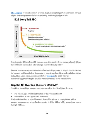 The Long Tail er beskrivelsen av hvordan digitalisering har gjort at samfunnet beveger
seg fra en homogen massekultur til en stadig større nisjepreget kultur.




Om du ønsker å kjøpe logistikk styrings case dokumenter, hvor mange søkeord ville du
ha brukt for å finne det du leter etter på en enklest mulig måte?


I denne sammenhengen er det antatt at konverteringsgraden er høyere etterhvert som
du kommer ned langs halen. Kostnaden er også lavere her. Flere undersøkelser støtter
dette, blant annet en undersøkelse utført av Iprospect fra 2008 viser at
konverteringsgraden steg fra 2 % ved ett søkeord til 10 % ved fire søkeord.


Kapittel 12: Hvordan illustrere effektivt?
Som kjent sier et bilde mer enn 1000 ord, men hva sier bilde? Spør deg selv:


   Hva ønsker jeg å oppnå med bruken av det spesielle bildet?
   Hvilket bilde er best egnet for å nå målet?
Undersøkelser viser at store bilder er å foretrekke, gjerne 21×230 piksler. Videre
avslører undersøkelser at nettbrukere ønsker tydelige å klare bilder av ansikter, gjerne
flere på ett bilde.



                                            14
 
