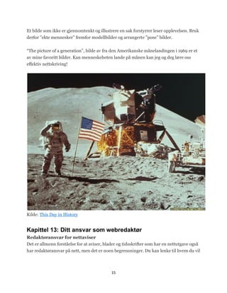 Et bilde som ikke er gjennomtenkt og illustrere en sak forstyrrer leser opplevelsen. Bruk
derfor ‖ekte mennesker‖ fremfor modellbilder og arrangerte ‖pose‖ bilder.


―The picture of a generation‖, bilde av fra den Amerikanske månelandingen i 1969 er et
av mine favoritt bilder. Kan menneskeheten lande på månen kan jeg og deg lære oss
effektiv nettskriving!




Kilde: This Day in History


Kapittel 13: Ditt ansvar som webredaktør
Redaktøransvar for nettaviser
Det er allmenn forståelse for at aviser, blader og tidsskrifter som har en nettutgave også
har redaktøransvar på nett, men det er noen begrensninger. Du kan lenke til hvem du vil



                                            15
 