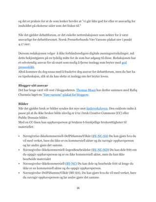 og det er praksis for at de som lenker hevder at ‖vi går ikke god for eller er ansvarlig for
innholdet på eksterne sider som det linkes til.‖


Når det gjelder debattforum, er det enkelte nettredaksjoner som nekter for å være
ansvarlige for debattforumet. Norsk Presseforbunds Vær Varsom-plakat sier i punkt
4.17 sier:


Dersom redaksjonen velger å ikke forhåndsredigere digitale meningsutvekslinger, må
dette bekjentgjøres på en tydelig måte for de som har adgang til disse. Redaksjonen har
et selvstendig ansvar for så snart som mulig å fjerne innlegg som bryter med god
presseskikk.
Altså kommer du deg unna med å fraskrive deg ansvar for debattforum, men du bør ha
en tipsfunksjon, slik at du kan slette et innlegg om det bryter loven.


Blogger sitt ansvar
Det har lenge vært vill vest i bloggosfæren. Thomas Moen har derfor sammen med Rafiq
Charania laget en ―Vær-varsom‖-plakat for bloggere.


Bilder
Når det gjelder bruk av bilder syndes det mye mot åndsverksloven. Den enkleste måte å
passe på at du ikke bruker bilde ulovlig er å ta i bruk Creative Commons (CC) eller
Public Domain bilder.
Med en CC-lisen kan opphavsperson gi brukere 6 forskjellige bruksrettigheter til
materiellet:


   Navngivelse-Ikkekommersiell-DelPåSammeVilkår (BY-NC-SA) Du kan gjøre hva du
    vil med verket, bare du ikke er en kommersiell aktør og du navngir opphavsperson
    og lar andre gjøre det samme.
   Navnegivelse-ikkekommersiell-IngenBearbeidelse (BY-NC-ND) Du kan dele fritt om
    du oppgir opphavsperson og er en ikke kommersiell aktør, men du kan ikke
    bearbeide materialet
   Navnegivelse-ikkekommersiell (BY-NC) Du kan dele og bearbeide fritt så lenge du
    ikke er en kommersiell aktør og du oppgir opphavsperson.
   Navnegivelse-DelPåSammeVilkår (BY-SA), Du kan gjøre hva du vil med verket, bare
    du navngir opphavsperson og lar andre gjøre det samme.


                                             16
 