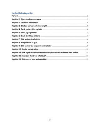 Innholdsfortegnelse
Forord ................................................................................................................................................... 1
Kapittel 1: Gjennom leserens øyne ................................................................................................. 3
Kapittel 2: Lettleste webtekster ....................................................................................................... 4
Kapittel 3: Skal du skrive kort eller langt? ..................................................................................... 5
Kapittel 4: Tenk nytte – ikke nyheter .............................................................................................. 6
Kapittel 5: Titler og ingresser ........................................................................................................... 7
Kapittel 6: Bruk de riktige ordene ................................................................................................... 7
Kapittel 7: Slik lenker du effektivt ................................................................................................... 8
Kapittel 8: Fra gråstein til gull .......................................................................................................... 8
Kapittel 9: Slik skriver du selgende webtekster ........................................................................... 9
Kapittel 10: Sosial nettskriving ...................................................................................................... 11
Kapittel 11: Slik lager du innhold som søkemotorene OG brukerne dine elsker ................. 13
Kapittel 12: Hvordan illustrere effektivt? ..................................................................................... 14
Kapittel 13: Ditt ansvar som webredaktør ................................................................................... 15




                                                                             2
 