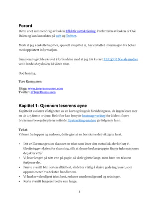 Forord
Dette er et sammendrag av boken Effektiv nettskrivning. Forfatteren av boken er Ove
Dalen og kan kontaktes på web og Twitter.


Merk at jeg i enkelte kapitler, spesielt i kapittel 11, har erstattet informasjon fra boken
med oppdatert informasjon.


Sammendraget ble skrevet i forbindelse med at jeg tok kurset ELE 3707 Sosiale medier
ved Handelshøyskolen BI våren 2011.

God lesning.

Tore Rasmussen

Blogg: www.torerasmussen.com
Twitter: @ToreRasmussen



Kapittel 1: Gjennom leserens øyne
Kapittelet avslører viktigheten av en kort og fengede forsideingress, da ingen leser mer
en de 4-5 første ordene. Bedrifter kan benytte heatmap-verktøy for å identifisere
brukernes bevegelse på en nettside. Eyetracking-analyse gir følgende funn:


Tekst
Vi leser fra toppen og nedover, dette gjør at en bør skrive det viktigste først.


   Det er like mange som skanner en tekst som leser den metodisk, derfor bør vi
    tilrettelegge teksten for skanning, slik at denne brukergruppen finner informasjonen
    de jakter etter.
   Vi leser lengre på nett enn på papir, så skriv gjerne langt, men bare om teksten
    fortjener det.
   Første avsnitt blir nesten alltid lest, så det er viktig å skrive gode ingresser, som
    oppsummerer hva teksten handler om.
   Vi husker velredigert tekst best, reduser unødvendige ord og setninger.
   Korte avsnitt fungerer bedre enn lange.


                                               3
 