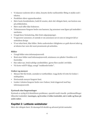    Vi skanner nederste del av siden, benytte derfor mellomtitler flittig et stykke ned i
    teksten.
   Punktliste sikrer oppmerksomhet.
   Skriv korte forsidetekster, hold til venstre, skriv det viktigste først, vær kortere enn
    på artikkelsiden.
   Skriv med siffer ikke bokstaver.
   Tekstannonser fungerer bedre enn bannere, lag annonser som ligner på innholdet i
    nærheten.
   Unngå fancy formatering, ikke bruk salgssjargonger.
   Vi ignorerer annonser, et unntak er om annonsen ser ut som en integrert del av
    nettsidens design
   Vi ser tekst først, ikke bilder. Dette understreker viktigheten av godt skrevet tekst og
    at teksten bør være det mest prominente på nettsiden.


Bilder
 Unngå bilder uten informasjonsverdi
 Bruk store bilder med informasjonsverdi, minimum 210 piksler i bredden er å
    foretrekke
   Øye søker øye, bruk tydelige ansiktsbilder, gjerne flere ansikt i ett bilde.
   Vis korte webTV-klipp, unngå ‖snakkende hoder‖.


Linker og menyer
 Menyer blir lite brukt, unntaket er nettbutikker. Legg derfor til rette for lenker i
   midtspalten.
 Horisontale menyer fungerer best.
 Lenker i teksten fungerer bedre enn i bokser, bruk triggerord med høy
    informasjonsverdi.


Eyetrack sine begrensinger
Eyetrack er nyttig til å identifisere problemer, spesielt rundt visuelle problemstillinger
tilknyttet innholdet. Løsningen, og hvordan vi tolker innholdet, må vi måle og finne på
andre måter.

Kapittel 2: Lettleste webtekster
Skriv det viktigste først. Et eksempel til skrekk og advarsel på det motsatte:


                                              4
 
