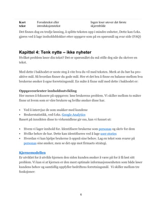 Kort         Forsidetekst eller                     Ingen leser utover det første
tekst        introduksjonstekst                     skjermbilde
Det finnes dog en tredje løsning, å splitte teksten opp i mindre enheter, Dette kan f.eks.
gjøres ved å lage innholdsblokker etter oppgave som på en spørsmål og svar side (FAQ)




Kapittel 4: Tenk nytte – ikke nyheter
Hvilket problem løser din tekst? Det er spørsmålet du må stille deg når du skriver en
tekst.


Med dette i bakhodet er neste steg å vite hva du vil med teksten. Merk at du bør ha pro-
aktive mål. Så hvordan finner du gode mål. Her et det bra å finne en balanse mellom hva
brukerne ønsker å egne forretningsmål. En måte å finne mål med dette i bakhodet er:


Oppgaveorienter innholdsutvikling
Her menes å fokusere på oppgaven: løse brukerens problem. Vi skiller mellom to måter
finne ut hvem som er våre brukere og hvilke ønsker disse har.


  Ved å intervjue de som snakker med kundene
 Brukerstatistikk, ved f.eks. Google Analytics
Basert på innsikten disse to virkemidlene gir oss, kan vi funnet ut:


   Hvem vi lager innhold for. Identifisere brukerne som personas og skriv for dem
   Hvilke behov de har. Dette kan identifiseres ved å lage user stories
   Hvordan vi kan hjelpe brukerne å oppnå sine behov. Lag en tekst som svarer på
    personas sine ønsker, men se det opp mot firmaets strategi.


Kjernemodellen
Er utviklet for å utvikle kjernen den siden kunden ønsker å være på for å få løst sitt
problem. Vi kan si at kjernen er den mest optimale informasjonsenheten som både løser
kundens behov og samtidlig oppfyller bedriftens forretningsmål. Vi skiller mellom tre
funksjoner:




                                             6
 