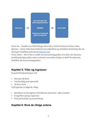 Veien inn – handler om å tilrettelegge slik at det er lett for brukeren å finne siden.
Kjernen – denne siden løser brukerens hovedproblem og nettsidens forretnings ide, for
eksempel: bestilling systemet på Amazon.com
Veien videre – Her er det er snakk om konverteringsgraden, hva skjer når Amazons
bestillingsfunksjonalitet møter en kunde som ønsker å kjøpe en bok? Hvordan kan
bedriften øke konverteringsgraden.




Kapittel 5: Titler og ingresser
En god tittel kjennetegnes ved:


   Den kan stå alene
   Vær forsiktig med spørsmål?
   At den er kort
Ved ingresser er følgende viktig:


   Identifiser en bra ingress ved å fokusere på bruker - ikke avsender.
   Unngå flere poeng i ingressen
   Tenk på kontekst og sammenheng


Kapittel 6: Bruk de riktige ordene



                                             7
 