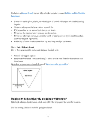 Forfatteren George Orwell foreslo følgende skriveregler i essayet Politics and the English
Language:


   Never use a metaphor, simile, or other figure of speech which you are used to seeing
    in print.
   Never us a long word where a short one will do.
   If it is possible to cut a word out, always cut it out.
   Never use the passive where you can use the active.
   Never use a foreign phrase, a scientific word, or a jargon word if you can think of an
    everyday English equivalent.
   Break any of these rules sooner than say anything outright barbarous.


Skriv det viktigste først
Det er flere grunner til å skrive det viktigste først på nett:


   Vi leser fra toppen og ned
   Leseren forventer en ‖bruksanvisning‖ i første avsnitt som forteller hva teksten skal
   handle om.
Dette kan oppsummeres i modellen med ―Den omvendte pyramiden―:




Kapittel 9: Slik skriver du selgende webtekster
Ikke tenk salg når du skriver en tekst, tenk på hvilke problemer du løser for leseren.


Når det er sagt, skiller vi mellom 3 salgsmodeller:



                                               9
 