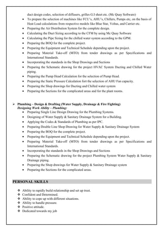 duct design codes, selection of diffusers, grilles G.I sheet etc. (Mc Quay Software)
• To prepare the selection of machines like FCU’s, AHU’s, Chillers, Pumps etc, on the basis of
Heat Load calculations from respective models like Blue Star, Voltas, and Carrier etc.
• Preparing the Air Distribution System for the complete design.
• Calculating the Duct Sizing according to the CFM by using Mc Quay Software
• Calculating the Pipe Sizing for the chilled water system according to the GPM.
• Preparing the BOQ for the complete project.
• Preparing the Equipment and Technical Schedule depending upon the project.
• Preparing Material Take-off (MTO) from tender drawings as per Specifications and
International Standards.
• Incorporating the standards in the Shop Drawings and Sections
• Preparing the Schematic drawing for the project HVAC System Ducting and Chilled Water
piping.
• Preparing the Pump Head Calculation for the selection of Pump Head.
• Preparing the Static Pressure Calculation fort the selection of AHU Fan capacity.
• Preparing the Shop drawings for Ducting and Chilled water system
• Preparing the Sections for the complicated areas and for the plant rooms.
 Plumbing – Design & Drafting (Water Supply, Drainage & Fire Fighting)
Designing Work Ability – Plumbing:
• Preparing Single Line Design Drawing for the Plumbing Systems.
• Designing of Water Supply & Sanitary Drainage System for a Building.
• Applying the Codes & Standards of Plumbing as per IPC.
• Preparing Double Line Shop Drawing for Water Supply & Sanitary Drainage System
• Preparing the BOQ for the complete project.
• Preparing the Equipment and Technical Schedule depending upon the project.
• Preparing Material Take-off (MTO) from tender drawings as per Specifications and
International Standards.
• Incorporating the standards in the Shop Drawings and Sections
• Preparing the Schematic drawing for the project Plumbing System Water Supply & Sanitary
Drainage piping.
• Preparing the Shop drawings for Water Supply & Sanitary Drainage system
• Preparing the Sections for the complicated areas.
PERSONAL SKILLS
 Ability to rapidly build relationship and set up trust.
 Confident and Determined.
 Ability to cope up with different situations.
 Ability to handle pressure.
 Positive attitude.
 Dedicated towards my job
 