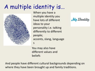 A multiple identity is…
                    When you have a
                    multiple identity you
                    have lots of different
                    ideas to your
                    personality i.e. talking
                    differently to different
                    people;
                    accents, slang, language
                    s
                   You may also have
                   different values and
                   beliefs

And people have different cultural backgrounds depending on
where they have been brought up and family traditions.
 