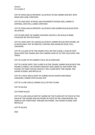 Samme
Screenplay 2
CUT TO WIDE ANGLE OPPOSITE ALLEYWAY TO SEE SAMME RUN OUT INTO
ROAD AND LOOK CONFUSED
CUT TO SIDE SHOT OF ROAD AND PAVEMENTS EITHER SIDE, SAMME IS
CENTRAL AND STILL LOOKS CONFUSED
CUT TO WIDE ANGLE OPPOSITE ALLEYWAY AND SAMME WALKS BACK INTO
ALLEYWAY.
CUT TO MID SHOT OF SAMME COUGHING HEAVILY, HIS WALK IS MORE
FATIGUED ON THE WAY BACK
CUT TO LONG SHOT OF LARGER ALLEYWAY, SAMME WALKS INTO FRAME, HE
IS NOTICEABLY OUT OF BREATH, PANTING AND DOUBLED OVER STILL
COUGHING.
CUT TO A CLOSE UP OF THE PHONE STILL ON THE FLOOR, A PAIR OF FEET
WALK INTO THE FRAME AND THE CAMERA PANS UP TO THE LEGS UNTIL THE
THIGH
CUT TO CLOSE UP OF SAMME’S FACE, HE IS CONFUSED
CUT TO A WIDE SHOT, THE CLONE IS IN THE FRAME, SAMME WALKS INTO THE
FRAME CLUMSILY, HE STANDS STRAIGHT AND LOOKS UP AND DOWN THE
FIGURE, HE THEN COUGHS HEAVILY. THE CLONE EXITS THE FRAME. THE
SOUND IS EERIE AND METALLIC.
CUT TO A HIGH ANGLE SHOT OF SAMME ON HIS HANDS AND KNEES
COUGHING, SAMME SPITS BLOOD OUT
CUT TO A LOW ANGLE, SAMME FALLS TO THE FLOOR
CUT TO BLACK
CUT FROM BLACK
CUT TO A LOW ANGLE SHOT OF SAMME ON THE FLOOR OUT OF FOCUS IN THE
BACK OF THE FRAME AND HIS PHONE IN FOCUS IN THE FOREGROUND, HIS
HAND IS OUT STRETCHED TOWARD HIS PHONE. THE SOUND IS EERIE AND
METALLIC
CUT TO BLACK
END
 
