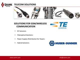 TELECOM SOLUTIONS




    SOLUTIONS FOR GSM/WIRELESS
      COMMUNICATION
     •   RF Solutions

     •   Fiberoptical Solutions

     •   Power Supply /Distribution for Towers

     •   Hybrid Solutions




www.samm.com                                     info@samm.com
 